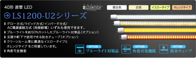 40形直管LED LS1200-U2シリーズ  グロー方式、ラピッド方式、インバータ方式、AC電源直結方式（両側給電）のいずれも使用できます。昼白色、白色、イエロータイプ、オレンジタイプ、ブルーライト対策品、角度可変機能、防水チューブをご用意しています。