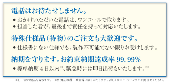 電話はお待たせしません。
・おかけいただいた電話は、ワンコールで取ります。
・担当した者が、最後まで責任を持って対応いたします。
特殊仕様品（特物）のご注文も大歓迎です。
・仕様書にない仕様でも、製作不可能でない限りお受けします。
納期を守ります。お約束納期達成率99.99％
・標準納期4日以内、緊急時には即日出荷もいたします。