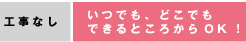 工事なし：いつでも、どこでもできるところからOK！