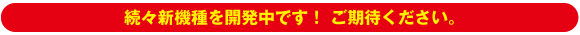続々新機種を開発中です！ ご期待ください。