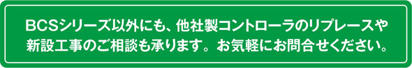 BCSシリーズ以外にも、他社製コントローラのリプレースや新設工事のご相談も承ります。お気軽にお問合せください。