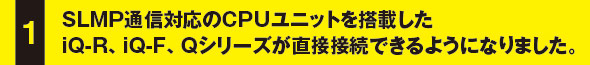 SLMP通信対応のCPUユニットを搭載したiQ-R、iQ-F、Qシリーズが直接接続できるようになりました。