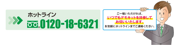 ホットライン0120-18-6321　ご一報いただければ、いつでもデモキットを持参してお伺いいたします。お気軽にホットラインまでご連絡ください。