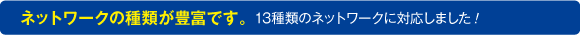 ネットワークの種類が豊富です。13種類のネットワークに対応しました！