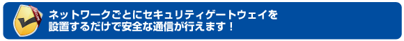 ネットワークごとにセキュリティゲートウェイを設置するだけで安全な通信が行えます！