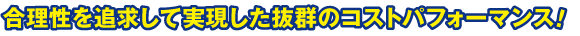 合理性を追求して実現した抜群のコストパフォーマンス！