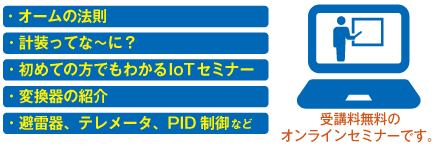 ・オームの法則 ・計装ってな～に？ ・初めての方でもわかるIoTセミナー ・変換器の紹介 ・避雷器、テレメータ、PID制御など