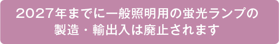 2027年までに一般照明用の蛍光ランプの製造・輸出入は廃止されます