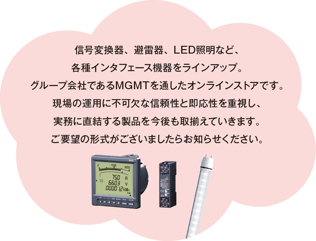 信号変換器、避雷器、LED照明など、各種インタフェース機器をラインアップ。グループ会社であるMGMTを通したオンラインストアです。現場の運用に不可欠な信頼性と即応性を重視し、実務に直結する製品を今後も取揃えていきます。ご要望の形式がございましたらお知らせください。