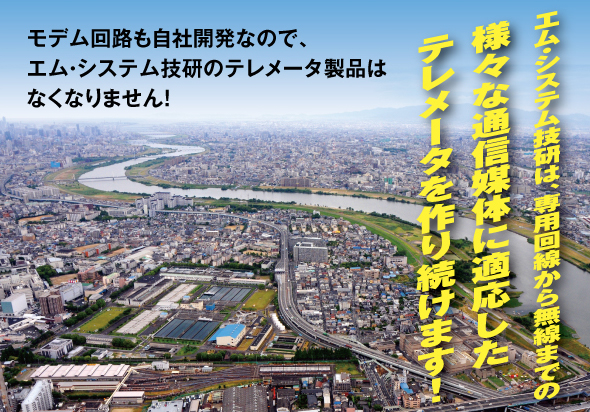 エム･システム技研は、専用回線から無線までの 様々な通信媒体に適応した テレメータを作り続けます！