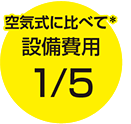 空気式に比べて＊ 設備費用1/5